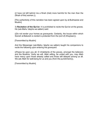 ((I have not left behind me a fitnah (trial) more harmful for the men than the
(fitnah of the) women.)),
[The authenticity of this narration has been agreed upon by al-Bukhaaree and
Muslim]
3) Recitation of the Qur'an: It is prohibited to recite the Qur'an at the graves.
He (sal-Allahu 'alayhe wa sallam) said:
((Do not render your homes as graveyards. Certainly, the house within which
Soorah al-Bakarah is recited is protected from the (evil of) Shaytaan)),
[Transmitted by Muslim]
And the Messenger (sal-Allahu 'alayhe wa sallam) taught his companions to
recite the following upon entering the graveyard:
((Peace be upon you all, O inhabitants of the graves, amongst the believers
and the Muslims. Verily we will, Allah willing, be united with you, may Allah
have mercy upon those already called and those still delayed among us all.
We ask Allah for well-being for us and you (from the punishment))),
[Transmitted by Muslim]
 