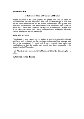 Introduction
In the Name of Allah, All Gracious, All Merciful
Indeed all praise is for Allah (alone); We praise Him, and we seek His
assistance and we seek forgiveness from Him. We seek refuge in Allah from
the evil within ourselves and our evil actions. Whomsoever Allah guides, then
none can misguide him, and whomsoever Allah misguides, then none can
guide him. I testify that none has the right to be worshipped except Allah
alone, having no partner, and I testify that Muhammad (sal-Allahu 'alayhe wa
sallam) is His slave and His Messenger.
As for what proceeds…
Then indeed, I have mentioned the subject of fasting in some of my books,
and (now) wish to single it out (for mention and discussion) in a separate book
due to its importance. (In doing so), I have included more topics and
supplications so that the reader can benefit from them, especially in the
blessed month of Ramadan.
I ask Allah to grant it beneficial to the Muslims and I render it sincerely for His
sake.
Muhammad Jameel Zeenoo
 