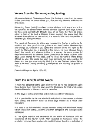 Verses from the Quran regarding fasting
{O you who believe! Observing as-Sawm (the fasting) is prescribed for you as
it was prescribed for those before you, that you may become al-Muttaqoon
(the pious).
[Observing Sawm (fasts)] for a fixed number of days, but if any of you is ill or
on a journey, the same number (should be made up) from other days. And as
for those who can fast with difficulty, (e.g. an old man), they have (a choice
either to fast or) to feed a Miskeen (needy person) (for every day). But
whoever does good of his own accord, it is better for him. And that you fast is
better for you if only you know.
The month of Ramadan in which was revealed the Qur'an, a guidance for
mankind and clear proofs for the guidance and the Criterion (between right
and wrong). So, whoever of you sights (the crescent on the first night of) the
month (of Ramadan, i.e. is present at his home), he must observe Sawm
(fasts) that month, and whoever is ill or on a journey, the same number [of
days which one did not observe Sawm (fasts) must be made up] from other
days. Allah intends for you ease, and He does not want to make things
difficult for you. (He wants that you) must complete the same number (of
days), and that you must magnify Allah [i.e. to say Takbeer (Allahu Akbar:
Allah is the Most Great)] for having guided you so that you may be grateful to
Him.},
[Soorah al-Baqarah, Ayahs 183-185]
From the benefits of the Ayahs
1) Allah has obligated fasting upon the believers as He had obligated it upon
those before them (from the Jews and the Christians) for that which exists
therein of benefits in this world and the Hereafter;
2) The days of fasting are limited and do not exceed thirty (30) days;
3) It is permissible for the one who is ill and (also for) the traveler to abstain
from fasting and thereby make up those days missed as a result, after
Ramadan;
4) It used to be that one could choose between fasting in Ramadan or paying
fidyah (instead of fasting), and this was then abrogated, and fasting became
obligatory;
5) The ayahs mention the excellence of the month of Ramadan and the
excellence of the Qur'an which Allah revealed in Ramadan. Since the
revelation occurred from up above to mankind below, then this is indicative of
 