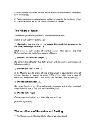 Allah's Loftiness above His Throne, as the ayahs and the authentic ahaadeeth
have mentioned;
6) Fasting is obligatory upon whoever sights the moon for the beginning of the
month of Ramadan, except for one who is ill or the traveler.
The Pillars of Islam
The Messenger of Allah (sal-Allahu 'alayhe wa sallam) said:
((Islam is built upon five (pillars)…)):
1) ((Testifying that there is no god except Allah and that Muhammad is
the (final) Messenger of Allah…)).
(That none is truly worthy of worship except Allah (alone) and that
Muhammad was sent with the message (of Islam);
2) ((And to - establish the prayer…)).
(To perform the (obligatory five daily) prayers with tranquility, awareness and
full-concentration);
3) ((And to give the Zakaah…)).
(If the Muslims own 85 grams of gold or that which is equivalent in terms of
money, then he is required to extract 2.5% of this value once a year of
ownership has passed. As for other items, then the rates differ accordingly);
4) ((And to fast Ramadan…)).
(To refrain from food and drink and sexual intercourse and all other specified
things from the time of Fajr until the time of Maghrib);
5) ((And to make Hajj)).
(For whoever is physically and financially able to do so).
[Narrated by Muslim]
The excellence of Ramadan and Fasting
1) The Messenger of Allah (sal-Allahu 'alayhe wa sallam) said:
 