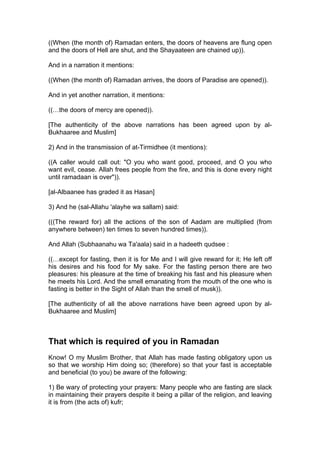 ((When (the month of) Ramadan enters, the doors of heavens are flung open
and the doors of Hell are shut, and the Shayaateen are chained up)).
And in a narration it mentions:
((When (the month of) Ramadan arrives, the doors of Paradise are opened)).
And in yet another narration, it mentions:
((…the doors of mercy are opened)).
[The authenticity of the above narrations has been agreed upon by al-
Bukhaaree and Muslim]
2) And in the transmission of at-Tirmidhee (it mentions):
((A caller would call out: "O you who want good, proceed, and O you who
want evil, cease. Allah frees people from the fire, and this is done every night
until ramadaan is over")).
[al-Albaanee has graded it as Hasan]
3) And he (sal-Allahu 'alayhe wa sallam) said:
(((The reward for) all the actions of the son of Aadam are multiplied (from
anywhere between) ten times to seven hundred times)).
And Allah (Subhaanahu wa Ta'aala) said in a hadeeth qudsee :
((…except for fasting, then it is for Me and I will give reward for it; He left off
his desires and his food for My sake. For the fasting person there are two
pleasures: his pleasure at the time of breaking his fast and his pleasure when
he meets his Lord. And the smell emanating from the mouth of the one who is
fasting is better in the Sight of Allah than the smell of musk)).
[The authenticity of all the above narrations have been agreed upon by al-
Bukhaaree and Muslim]
That which is required of you in Ramadan
Know! O my Muslim Brother, that Allah has made fasting obligatory upon us
so that we worship Him doing so; (therefore) so that your fast is acceptable
and beneficial (to you) be aware of the following:
1) Be wary of protecting your prayers: Many people who are fasting are slack
in maintaining their prayers despite it being a pillar of the religion, and leaving
it is from (the acts of) kufr;
 
