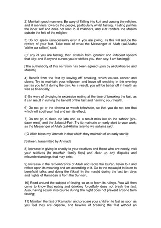 2) Maintain good manners: Be wary of falling into kufr and cursing the religion,
and ill manners towards the people, particularly whilst fasting. Fasting purifies
the inner self and does not lead to ill manners, and kufr renders the Muslim
outside the fold of the religion;
3) Do not speak unnecessarily even if you are joking, as this will reduce the
reward of your fast. Take note of what the Messenger of Allah (sal-Allahu
'alahe wa sallam) said:
((If any of you are fasting, then abstain from ignorant and indecent speech
that day; and if anyone curses you or strikes you, then say: I am fasting));
[The authenticity of this narration has been agreed upon by al-Bukhaaree and
Muslim]
4) Benefit from the fast by leaving off smoking, which causes cancer and
ulcers; Try to maintain your willpower and leave off smoking in the evening
just as you left it during the day. As a result, you will be better off in health as
well as financially;
5) Be wary of divulging in excessive eating at the time of breaking the fast, as
it can result in ruining the benefit of the fast and harming your health.
6) Do not go to the cinema or watch television, so that you do not see that
which will spoil your fast and ruin its effect;
7) Do not go to sleep too late and as a result miss out on the sahoor (pre-
dawn meal) and the Salaatul-Fajr. Try to maintain an early start to your work,
as the Messenger of Allah (sal-Allahu 'alayhe wa sallam) said:
((O Allah bless my Ummah in that which they maintain of an early start));
[Saheeh, transmitted by Ahmad]
8) Increase in giving in charity to your relatives and those who are needy; visit
your relatives (to maintain family ties) and clear up any disputes and
misunderstandings that may exist;
9) Increase in the remembrance of Allah and recite the Qur'an, listen to it and
reflect upon its meaning and act according to it. Go to the masaajid to listen to
beneficial talks; and doing the i'tikaaf in the masjid during the last ten days
and nights of Ramadan is from the Sunnah;
10) Read around the subject of fasting so as to learn its rulings. You will then
come to know that eating and drinking forgetfully does not break the fast.
Also, having sexual intercourse during the night does not prevent anyone from
fasting;
11) Maintain the fast of Ramadan and prepare your children to fast as soon as
you feel they are capable, and beware of breaking the fast without an
 