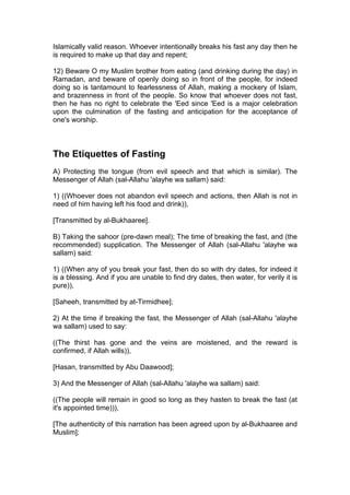 Islamically valid reason. Whoever intentionally breaks his fast any day then he
is required to make up that day and repent;
12) Beware O my Muslim brother from eating (and drinking during the day) in
Ramadan, and beware of openly doing so in front of the people, for indeed
doing so is tantamount to fearlessness of Allah, making a mockery of Islam,
and brazenness in front of the people. So know that whoever does not fast,
then he has no right to celebrate the 'Eed since 'Eed is a major celebration
upon the culmination of the fasting and anticipation for the acceptance of
one's worship.
The Etiquettes of Fasting
A) Protecting the tongue (from evil speech and that which is similar). The
Messenger of Allah (sal-Allahu 'alayhe wa sallam) said:
1) ((Whoever does not abandon evil speech and actions, then Allah is not in
need of him having left his food and drink)),
[Transmitted by al-Bukhaaree].
B) Taking the sahoor (pre-dawn meal); The time of breaking the fast, and (the
recommended) supplication. The Messenger of Allah (sal-Allahu 'alayhe wa
sallam) said:
1) ((When any of you break your fast, then do so with dry dates, for indeed it
is a blessing. And if you are unable to find dry dates, then water, for verily it is
pure)),
[Saheeh, transmitted by at-Tirmidhee];
2) At the time if breaking the fast, the Messenger of Allah (sal-Allahu 'alayhe
wa sallam) used to say:
((The thirst has gone and the veins are moistened, and the reward is
confirmed, if Allah wills)),
[Hasan, transmitted by Abu Daawood];
3) And the Messenger of Allah (sal-Allahu 'alayhe wa sallam) said:
((The people will remain in good so long as they hasten to break the fast (at
it's appointed time))),
[The authenticity of this narration has been agreed upon by al-Bukhaaree and
Muslim];
 