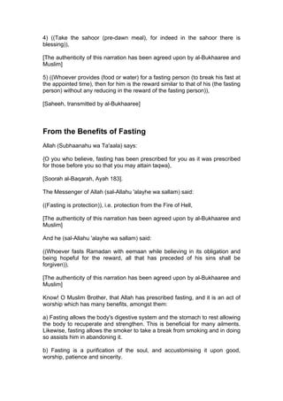 4) ((Take the sahoor (pre-dawn meal), for indeed in the sahoor there is
blessing)),
[The authenticity of this narration has been agreed upon by al-Bukhaaree and
Muslim]
5) ((Whoever provides (food or water) for a fasting person (to break his fast at
the appointed time), then for him is the reward similar to that of his (the fasting
person) without any reducing in the reward of the fasting person)),
[Saheeh, transmitted by al-Bukhaaree]
From the Benefits of Fasting
Allah (Subhaanahu wa Ta'aala) says:
{O you who believe, fasting has been prescribed for you as it was prescribed
for those before you so that you may attain taqwa},
[Soorah al-Baqarah, Ayah 183].
The Messenger of Allah (sal-Allahu 'alayhe wa sallam) said:
((Fasting is protection)), i.e. protection from the Fire of Hell,
[The authenticity of this narration has been agreed upon by al-Bukhaaree and
Muslim]
And he (sal-Allahu 'alayhe wa sallam) said:
((Whoever fasts Ramadan with eemaan while believing in its obligation and
being hopeful for the reward, all that has preceded of his sins shall be
forgiven)),
[The authenticity of this narration has been agreed upon by al-Bukhaaree and
Muslim]
Know! O Muslim Brother, that Allah has prescribed fasting, and it is an act of
worship which has many benefits, amongst them:
a) Fasting allows the body's digestive system and the stomach to rest allowing
the body to recuperate and strengthen. This is beneficial for many ailments.
Likewise, fasting allows the smoker to take a break from smoking and in doing
so assists him in abandoning it.
b) Fasting is a purification of the soul, and accustomising it upon good,
worship, patience and sincerity.
 