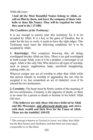 103
Allah () says:
And all the Most Beautiful Names belong to Allah, so
call on Him by them, and leave the company of those who
belie or deny His Names. They will be requited for what
they used to do. [7:180]
The Conditions of the Testimony:
It is not enough to merely utter this testimony for it to be
accepted by Allah. It is a key to the gates of Paradise, but in
order for the key to work, it needs to have the right ridges. This
Testimony must meet the following conditions for it to be
accepted by Allah:
1. Knowledge: This comprises knowing that all things
worshipped besides Allah are false. There is no god worshipped
in truth except Allah, even if it be a prophet, a messenger or an
angel. Allah is the only One Who deserves all types of worship,
such as prayer, supplication, hope, sacrificial slaughtering,
making oaths, etc.
Whoever assigns any act of worship to other than Allah while
that person intends to worship or aggrandize the one who he
assigned it to, has committed an act of disbelief, even if he
uttered the two testimonies.
2. Certainty: The heart must be firmly certain of the meaning of
the two testimonies. Certainty is the opposite of doubt, so there
is no room for a person to doubt or hesitate in his belief. Allah
() says:
The believers are only those who have believed in Allah
and His Messenger, and afterward doubt not, and strive
with their wealth and their lives for the Cause of Allah.
Those are the truthful. [49:15]
27 This concept is known as Tawheed al-Asmaa´ was-Sifaat, that Allah
has the Best Names and Attributes, and that there are none equal,
comparable to, or like them.
 