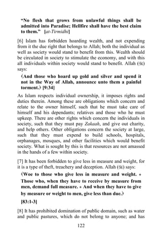 122
“No flesh that grows from unlawful things shall be
admitted into Paradise; Hellfire shall have the best claim
to them.” [at-Tirmidhi]
[6] Islam has forbidden hoarding wealth, and not expending
from it the due right that belongs to Allah; both the individual as
well as society would stand to benefit from this. Wealth should
be circulated in society to stimulate the economy, and with this
all individuals within society would stand to benefit. Allah ()
says:
And those who hoard up gold and silver and spend it
not in the Way of Allah, announce unto them a painful
torment. [9:34]
As Islam respects individual ownership, it imposes rights and
duties therein. Among these are obligations which concern and
relate to the owner himself, such that he must take care of
himself and his dependants; relatives and those who he must
upkeep. There are other rights which concern the individuals in
society, such that they must pay Zakaah, and give out charity,
and help others. Other obligations concern the society at large,
such that they must expend to build schools, hospitals,
orphanages, mosques, and other facilities which would benefit
society. What is sought by this is that resources are not amassed
in the hands of a few within society.
[7] It has been forbidden to give less in measure and weight, for
it is a type of theft, treachery and deception. Allah () says:
Woe to those who give less in measure and weight. *
Those who, when they have to receive by measure from
men, demand full measure. * And when they have to give
by measure or weight to men, give less than due.
[83:1-3]
[8] It has prohibited domination of public domain, such as water
and public pastures, which do not belong to anyone; and has
 