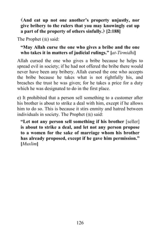126
And eat up not one another’s property unjustly, nor
give bribery to the rulers that you may knowingly eat up
a part of the property of others sinfully. [2:188]
The Prophet () said:
“May Allah curse the one who gives a bribe and the one
who takes it in matters of judicial rulings.” [at-Tirmidhi]
Allah cursed the one who gives a bribe because he helps to
spread evil in society; if he had not offered the bribe there would
never have been any bribery. Allah cursed the one who accepts
the bribe because he takes what is not rightfully his, and
breaches the trust he was given; for he takes a price for a duty
which he was designated to do in the first place.
e) It prohibited that a person sell something to a customer after
his brother is about to strike a deal with him, except if he allows
him to do so. This is because it stirs enmity and hatred between
individuals in society. The Prophet () said:
“Let not any person sell something if his brother [seller]
is about to strike a deal, and let not any person propose
to a women for the sake of marriage whom his brother
has already proposed, except if he gave him permission.”
[Muslim]
 