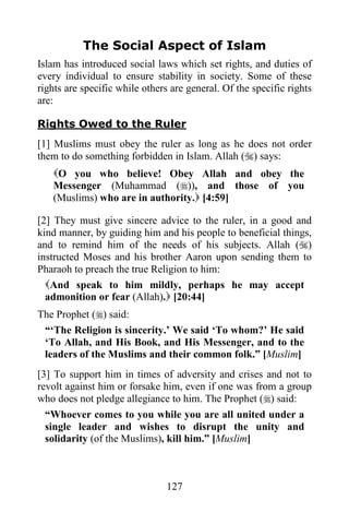 127
The Social Aspect of Islam
Islam has introduced social laws which set rights, and duties of
every individual to ensure stability in society. Some of these
rights are specific while others are general. Of the specific rights
are:
Rights Owed to the Ruler
[1] Muslims must obey the ruler as long as he does not order
them to do something forbidden in Islam. Allah () says:
O you who believe! Obey Allah and obey the
Messenger (Muhammad ()), and those of you
(Muslims) who are in authority. [4:59]
[2] They must give sincere advice to the ruler, in a good and
kind manner, by guiding him and his people to beneficial things,
and to remind him of the needs of his subjects. Allah ()
instructed Moses and his brother Aaron upon sending them to
Pharaoh to preach the true Religion to him:
And speak to him mildly, perhaps he may accept
admonition or fear (Allah). [20:44]
The Prophet () said:
“‘The Religion is sincerity.’ We said ‘To whom?’ He said
‘To Allah, and His Book, and His Messenger, and to the
leaders of the Muslims and their common folk.” [Muslim]
[3] To support him in times of adversity and crises and not to
revolt against him or forsake him, even if one was from a group
who does not pledge allegiance to him. The Prophet () said:
“Whoever comes to you while you are all united under a
single leader and wishes to disrupt the unity and
solidarity (of the Muslims), kill him.” [Muslim]
 