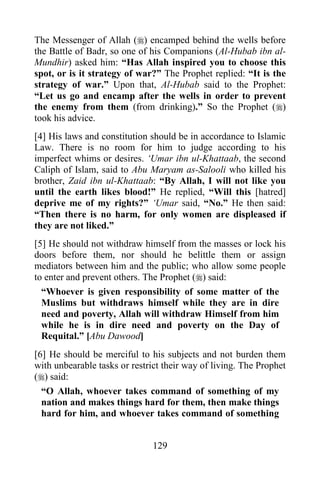 129
The Messenger of Allah () encamped behind the wells before
the Battle of Badr, so one of his Companions (Al-Hubab ibn al-
Mundhir) asked him: “Has Allah inspired you to choose this
spot, or is it strategy of war?” The Prophet replied: “It is the
strategy of war.” Upon that, Al-Hubab said to the Prophet:
“Let us go and encamp after the wells in order to prevent
the enemy from them (from drinking).” So the Prophet ()
took his advice.
[4] His laws and constitution should be in accordance to Islamic
Law. There is no room for him to judge according to his
imperfect whims or desires. ‘Umar ibn ul-Khattaab, the second
Caliph of Islam, said to Abu Maryam as-Salooli who killed his
brother, Zaid ibn ul-Khattaab: “By Allah, I will not like you
until the earth likes blood!” He replied, “Will this [hatred]
deprive me of my rights?” ‘Umar said, “No.” He then said:
“Then there is no harm, for only women are displeased if
they are not liked.”
[5] He should not withdraw himself from the masses or lock his
doors before them, nor should he belittle them or assign
mediators between him and the public; who allow some people
to enter and prevent others. The Prophet () said:
“Whoever is given responsibility of some matter of the
Muslims but withdraws himself while they are in dire
need and poverty, Allah will withdraw Himself from him
while he is in dire need and poverty on the Day of
Requital.” [Abu Dawood]
[6] He should be merciful to his subjects and not burden them
with unbearable tasks or restrict their way of living. The Prophet
() said:
“O Allah, whoever takes command of something of my
nation and makes things hard for them, then make things
hard for him, and whoever takes command of something
 