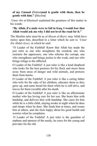 130
of my Ummah (Nation)and is gentle with them, then be
gentle with him.” [Muslim]
‘Umar ibn ul-Khattaab explained the greatness of this matter in
his words:
“By Allah, if a mule were to fall in Iraq, I would fear that
Allah would ask me why I did not level the road for it.”
The Muslim ruler must be as al-Hasan al-Basri, may Allah have
mercy upon him, described in a letter which he sent to ‘Umar
ibn Abdul-Azeez, in which he said:
“O Leader of the Faithful! Know that Allah has made the
just ruler as one who straightens the crooked, one who
restrains the oppressors, one who reforms the corrupt, one
who strengthens and brings justice to the weak, and one who
brings refuge to the afflicted.
O Leader of the Faithful! A just ruler is like a kind shepherd
who looks for the best pastures for his flock and steers them
away from areas of danger and wild animals, and protects
them from harms.
O Leader of the Faithful! A just ruler is like a caring father
who toils for the sake of his children, educates them as they
grow up, and earns bread for them while he is still alive, and
leaves for them (wealth) after his death.
O Leader of the Faithful! A just ruler is like an affectionate
mother who has loving care for her son. She bears him with
hardship, and delivers him with hardship. She cares for him
while he is a little child, staying awake at night when he does
and sleeps when he does. She feeds him at times, and weans
him at others, and she feels happy about his good health and
worries when he complains.
O Leader of the Faithful! A just ruler is the guardian of
orphans and sponsor of the needy, he cares for the young and
provides for the old.
 