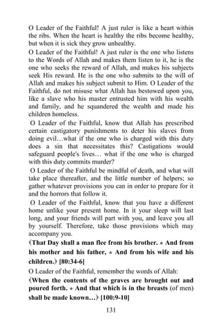 131
O Leader of the Faithful! A just ruler is like a heart within
the ribs. When the heart is healthy the ribs become healthy,
but when it is sick they grow unhealthy.
O Leader of the Faithful! A just ruler is the one who listens
to the Words of Allah and makes them listen to it, he is the
one who seeks the reward of Allah, and makes his subjects
seek His reward. He is the one who submits to the will of
Allah and makes his subject submit to Him. O Leader of the
Faithful, do not misuse what Allah has bestowed upon you,
like a slave who his master entrusted him with his wealth
and family, and he squandered the wealth and made his
children homeless.
O Leader of the Faithful, know that Allah has prescribed
certain castigatory punishments to deter his slaves from
doing evil…what if the one who is charged with this duty
does a sin that necessitates this? Castigations would
safeguard people's lives… what if the one who is charged
with this duty commits murder?
O Leader of the Faithful be mindful of death, and what will
take place thereafter, and the little number of helpers; so
gather whatever provisions you can in order to prepare for it
and the horrors that follow it.
O Leader of the Faithful, know that you have a different
home unlike your present home. In it your sleep will last
long, and your friends will part with you, and leave you all
by yourself. Therefore, take those provisions which may
accompany you.
That Day shall a man flee from his brother. * And from
his mother and his father, * And from his wife and his
children. [80:34-6]
O Leader of the Faithful, remember the words of Allah:
When the contents of the graves are brought out and
poured forth. * And that which is in the breasts (of men)
shall be made known… [100:9-10]
 