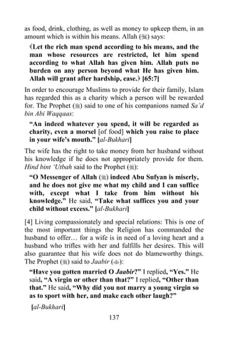 137
as food, drink, clothing, as well as money to upkeep them, in an
amount which is within his means. Allah () says:
Let the rich man spend according to his means, and the
man whose resources are restricted, let him spend
according to what Allah has given him. Allah puts no
burden on any person beyond what He has given him.
Allah will grant after hardship, ease. [65:7]
In order to encourage Muslims to provide for their family, Islam
has regarded this as a charity which a person will be rewarded
for. The Prophet () said to one of his companions named Sa’d
bin Abi Waqqaas:
“An indeed whatever you spend, it will be regarded as
charity, even a morsel [of food] which you raise to place
in your wife’s mouth.” [al-Bukhari]
The wife has the right to take money from her husband without
his knowledge if he does not appropriately provide for them.
Hind bint ‘Utbah said to the Prophet ():
“O Messenger of Allah () indeed Abu Sufyan is miserly,
and he does not give me what my child and I can suffice
with, except what I take from him without his
knowledge.” He said, “Take what suffices you and your
child without excess.” [al-Bukhari]
[4] Living compassionately and special relations: This is one of
the most important things the Religion has commanded the
husband to offer… for a wife is in need of a loving heart and a
husband who trifles with her and fulfills her desires. This will
also guarantee that his wife does not do blameworthy things.
The Prophet () said to Jaabir ():
“Have you gotten married O Jaabir?” I replied, “Yes.” He
said, “A virgin or other than that?” I replied, “Other than
that.” He said, “Why did you not marry a young virgin so
as to sport with her, and make each other laugh?”
[al-Bukhari]
 