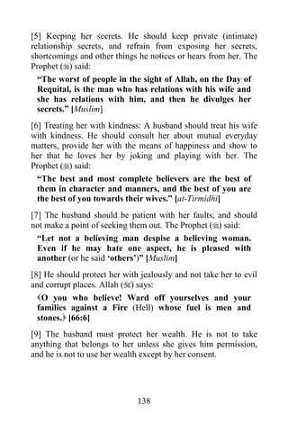 138
[5] Keeping her secrets. He should keep private (intimate)
relationship secrets, and refrain from exposing her secrets,
shortcomings and other things he notices or hears from her. The
Prophet () said:
“The worst of people in the sight of Allah, on the Day of
Requital, is the man who has relations with his wife and
she has relations with him, and then he divulges her
secrets.” [Muslim]
[6] Treating her with kindness: A husband should treat his wife
with kindness. He should consult her about mutual everyday
matters, provide her with the means of happiness and show to
her that he loves her by joking and playing with her. The
Prophet () said:
“The best and most complete believers are the best of
them in character and manners, and the best of you are
the best of you towards their wives.” [at-Tirmidhi]
[7] The husband should be patient with her faults, and should
not make a point of seeking them out. The Prophet () said:
“Let not a believing man despise a believing woman.
Even if he may hate one aspect, he is pleased with
another (or he said ‘others’)” [Muslim]
[8] He should protect her with jealously and not take her to evil
and corrupt places. Allah () says:
O you who believe! Ward off yourselves and your
families against a Fire (Hell) whose fuel is men and
stones. [66:6]
[9] The husband must protect her wealth. He is not to take
anything that belongs to her unless she gives him permission,
and he is not to use her wealth except by her consent.
 
