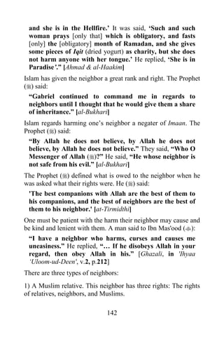 142
and she is in the Hellfire.’ It was said, ‘Such and such
woman prays [only that] which is obligatory, and fasts
[only] the [obligatory] month of Ramadan, and she gives
some pieces of Iqit (dried yogurt) as charity, but she does
not harm anyone with her tongue.’ He replied, ‘She is in
Paradise’.” [Ahmad & al-Haakim]
Islam has given the neighbor a great rank and right. The Prophet
() said:
“Gabriel continued to command me in regards to
neighbors until I thought that he would give them a share
of inheritance.” [al-Bukhari]
Islam regards harming one’s neighbor a negater of Imaan. The
Prophet () said:
“By Allah he does not believe, by Allah he does not
believe, by Allah he does not believe.” They said, “Who O
Messenger of Allah ()?” He said, “He whose neighbor is
not safe from his evil.” [al-Bukhari]
The Prophet () defined what is owed to the neighbor when he
was asked what their rights were. He () said:
'The best companions with Allah are the best of them to
his companions, and the best of neighbors are the best of
them to his neighbor.' [at-Tirmidthi]
One must be patient with the harm their neighbor may cause and
be kind and lenient with them. A man said to Ibn Mas'ood ():
“I have a neighbor who harms, curses and causes me
uneasiness.” He replied, “… If he disobeys Allah in your
regard, then obey Allah in his.” [Ghazali, in 'Ihyaa
‘Uloom-ud-Deen', v.2, p.212]
There are three types of neighbors:
1) A Muslim relative. This neighbor has three rights: The rights
of relatives, neighbors, and Muslims.
 