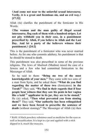 151
And come not near to the unlawful sexual intercourse.
Verily, it is a great and licentious sin, and an evil way.
[17:32]
Allah () clarifies the punishment of the fornicator in His
Words:
The woman and the man guilty of illegal sexual
intercourse, flog each of them with a hundred stripes. Let
not pity withhold you in their case, in a punishment
prescribed by Allah, if you believe in Allah and the Last
Day. And let a party of the believers witness their
punishment. [24:2]
This is the punishment of a fornicator who was never married
before. As for one who commits adultery, his punishment is that
he should be stoned to death.
This punishment was also prescribed in some of the previous
religions. The Jews of Madinah (Medina) raised the case of a
Jewess and a Jew who had committed fornication to the
Messenger of Allah.
So he said to them: “Bring me two of the most
knowledgeable of your men.” They came with two sons of
a man from Syria, and he asked them: “What do you find
regarding the matter of these two (fornicators) in the
Torah?” They said, “We find in their regards that if four
people bear witness that they saw his penis in her vagina
like a kohl 40
applicator in its jar, they are to be stoned.”
He () asked, “Then what prevented you from stoning
them?” They said, “Our authority has been relinquished
and we have been forced to prescribe the sentence of
death (without stoning).” The Messenger of Allah () then
40 Kohl: A black powdery substance used as medicine for the eyes as
well as beautification. It is kept in a jar and applied with a stick
dipped in it, much like mascara.
 
