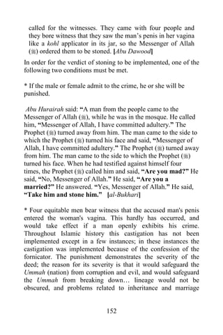 152
called for the witnesses. They came with four people and
they bore witness that they saw the man’s penis in her vagina
like a kohl applicator in its jar, so the Messenger of Allah
() ordered them to be stoned. [Abu Dawood]
In order for the verdict of stoning to be implemented, one of the
following two conditions must be met.
* If the male or female admit to the crime, he or she will be
punished.
Abu Hurairah said: “A man from the people came to the
Messenger of Allah (), while he was in the mosque. He called
him, “Messenger of Allah, I have committed adultery.” The
Prophet () turned away from him. The man came to the side to
which the Prophet () turned his face and said, “Messenger of
Allah, I have committed adultery.” The Prophet () turned away
from him. The man came to the side to which the Prophet ()
turned his face. When he had testified against himself four
times, the Prophet () called him and said, “Are you mad?” He
said, “No, Messenger of Allah.” He said, “Are you a
married?” He answered. “Yes, Messenger of Allah.” He said,
“Take him and stone him.” [al-Bukhari]
* Four equitable men bear witness that the accused man's penis
entered the woman's vagina. This hardly has occurred, and
would take effect if a man openly exhibits his crime.
Throughout Islamic history this castigation has not been
implemented except in a few instances; in these instances the
castigation was implemented because of the confession of the
fornicator. The punishment demonstrates the severity of the
deed; the reason for its severity is that it would safeguard the
Ummah (nation) from corruption and evil, and would safeguard
the Ummah from breaking down… lineage would not be
obscured, and problems related to inheritance and marriage
 