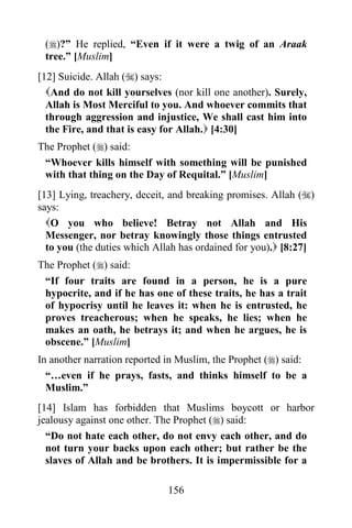 156
()?” He replied, “Even if it were a twig of an Araak
tree.” [Muslim]
[12] Suicide. Allah () says:
And do not kill yourselves (nor kill one another). Surely,
Allah is Most Merciful to you. And whoever commits that
through aggression and injustice, We shall cast him into
the Fire, and that is easy for Allah. [4:30]
The Prophet () said:
“Whoever kills himself with something will be punished
with that thing on the Day of Requital.” [Muslim]
[13] Lying, treachery, deceit, and breaking promises. Allah ()
says:
O you who believe! Betray not Allah and His
Messenger, nor betray knowingly those things entrusted
to you (the duties which Allah has ordained for you). [8:27]
The Prophet () said:
“If four traits are found in a person, he is a pure
hypocrite, and if he has one of these traits, he has a trait
of hypocrisy until he leaves it: when he is entrusted, he
proves treacherous; when he speaks, he lies; when he
makes an oath, he betrays it; and when he argues, he is
obscene.” [Muslim]
In another narration reported in Muslim, the Prophet () said:
“…even if he prays, fasts, and thinks himself to be a
Muslim.”
[14] Islam has forbidden that Muslims boycott or harbor
jealousy against one other. The Prophet () said:
“Do not hate each other, do not envy each other, and do
not turn your backs upon each other; but rather be the
slaves of Allah and be brothers. It is impermissible for a
 