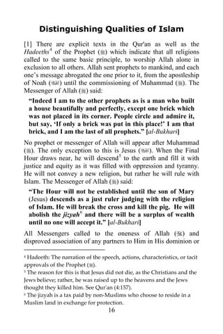 16
Distinguishing Qualities of Islam
[1] There are explicit texts in the Qur'an as well as the
Hadeeths4
of the Prophet () which indicate that all religions
called to the same basic principle, to worship Allah alone in
exclusion to all others. Allah sent prophets to mankind, and each
one’s message abrogated the one prior to it, from the apostleship
of Noah () until the commissioning of Muhammad (). The
Messenger of Allah () said:
“Indeed I am to the other prophets as is a man who built
a house beautifully and perfectly, except one brick which
was not placed in its corner. People circle and admire it,
but say, ‘If only a brick was put in this place!’ I am that
brick, and I am the last of all prophets.” [al-Bukhari]
No prophet or messenger of Allah will appear after Muhammad
(). The only exception to this is Jesus (). When the Final
Hour draws near, he will descend5
to the earth and fill it with
justice and equity as it was filled with oppression and tyranny.
He will not convey a new religion, but rather he will rule with
Islam. The Messenger of Allah () said:
“The Hour will not be established until the son of Mary
(Jesus) descends as a just ruler judging with the religion
of Islam. He will break the cross and kill the pig. He will
abolish the jizyah6
and there will be a surplus of wealth
until no one will accept it.” [al-Bukhari]
All Messengers called to the oneness of Allah () and
disproved association of any partners to Him in His dominion or
4 Hadeeth: The narration of the speech, actions, characteristics, or tacit
approvals of the Prophet ().
5 The reason for this is that Jesus did not die, as the Christians and the
Jews believe; rather, he was raised up to the heavens and the Jews
thought they killed him. See Qur'an (4:157).
6 The jizyah is a tax paid by non-Muslims who choose to reside in a
Muslim land in exchange for protection.
 