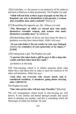 161
[26] Cuckoldry, i.e. the person is not protective of his relatives
and turns a blind eye to their promiscuity. The Prophet () said:
“Allah will not look at three types of people on the Day of
Requital: one who is disobedient to his parents, a woman
who resembles men, and a cuckold.” [Nasaa`i]
[27] Resembling the opposite sex. Ibn ‘Abbaas () said:
“The Messenger of Allah () cursed men who make
themselves resemble women, and women who make
themselves resemble men.” [al-Bukhari]
[28] Reminding others of favors you have done for them or
goodness you may have shown them. Allah’s () says:
O you who believe! Do not render in vain your Sadaqah
(charity) by reminders of your generosity or by injury.”
[2:264]
[29] Taking back a gift. The Prophet () said:
“A person who takes back a gift he gave is like a dog who
vomits and then takes back his vomit.”
[al-Bukhari & Muslim]
[30] Tale-carrying; which is to inform someone about what
others have said about him in order to spoil the relations or for
other evil intentions. Allah () says:
And obey not everyone who swears much, and is
considered worthless, A slanderer, going about carrying
tales. [68:10-11]
The Prophet () said:
“One who carries tales will not enter Paradise.” [Muslim]
The evil consequences which result in tale-carrying are well
known. It stirs enmity and hatred amongst people and causes
them to abandon one another, and this is something which the
Messenger of Allah () forbade. He said:
 