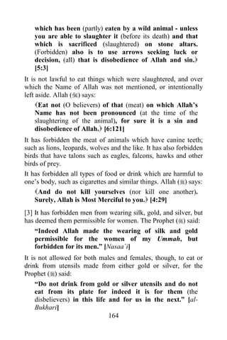 164
which has been (partly) eaten by a wild animal - unless
you are able to slaughter it (before its death) and that
which is sacrificed (slaughtered) on stone altars.
(Forbidden) also is to use arrows seeking luck or
decision, (all) that is disobedience of Allah and sin.
[5:3]
It is not lawful to eat things which were slaughtered, and over
which the Name of Allah was not mentioned, or intentionally
left aside. Allah () says:
Eat not (O believers) of that (meat) on which Allah’s
Name has not been pronounced (at the time of the
slaughtering of the animal), for sure it is a sin and
disobedience of Allah. [6:121]
It has forbidden the meat of animals which have canine teeth;
such as lions, leopards, wolves and the like. It has also forbidden
birds that have talons such as eagles, falcons, hawks and other
birds of prey.
It has forbidden all types of food or drink which are harmful to
one’s body, such as cigarettes and similar things. Allah () says:
And do not kill yourselves (nor kill one another).
Surely, Allah is Most Merciful to you. [4:29]
[3] It has forbidden men from wearing silk, gold, and silver, but
has deemed them permissible for women. The Prophet () said:
“Indeed Allah made the wearing of silk and gold
permissible for the women of my Ummah, but
forbidden for its men.” [Nasaa`i]
It is not allowed for both males and females, though, to eat or
drink from utensils made from either gold or silver, for the
Prophet () said:
“Do not drink from gold or silver utensils and do not
eat from its plate for indeed it is for them (the
disbelievers) in this life and for us in the next.” [al-
Bukhari]
 