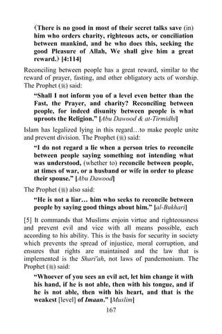 167
There is no good in most of their secret talks save (in)
him who orders charity, righteous acts, or conciliation
between mankind, and he who does this, seeking the
good Pleasure of Allah, We shall give him a great
reward. [4:114]
Reconciling between people has a great reward, similar to the
reward of prayer, fasting, and other obligatory acts of worship.
The Prophet () said:
“Shall I not inform you of a level even better than the
Fast, the Prayer, and charity? Reconciling between
people, for indeed disunity between people is what
uproots the Religion.” [Abu Dawood & at-Tirmidhi]
Islam has legalized lying in this regard…to make people unite
and prevent division. The Prophet () said:
“I do not regard a lie when a person tries to reconcile
between people saying something not intending what
was understood, (whether to) reconcile between people,
at times of war, or a husband or wife in order to please
their spouse.” [Abu Dawood]
The Prophet () also said:
“He is not a liar… him who seeks to reconcile between
people by saying good things about him.” [al-Bukhari]
[5] It commands that Muslims enjoin virtue and righteousness
and prevent evil and vice with all means possible, each
according to his ability. This is the basis for security in society
which prevents the spread of injustice, moral corruption, and
ensures that rights are maintained and the law that is
implemented is the Shari'ah, not laws of pandemonium. The
Prophet () said:
“Whoever of you sees an evil act, let him change it with
his hand, if he is not able, then with his tongue, and if
he is not able, then with his heart, and that is the
weakest [level] of Imaan.” [Muslim]
 