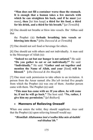 175
“Man does not fill a container worse than the stomach.
It is enough that a human takes a few morsels with
which he can straighten his back, and if he must [eat
more], then [let him keep] a third for his food, a third
for his drink, and a third for his breath.” [at-Tirmidhi]
[4] One should not breathe or blow into vessels. Ibn ‘Abbas said
that
the Prophet () forbade breathing into vessels or
blowing into them.” [Abu Dawood & at-Tirmidhi]
[5] One should not soil food or beverage for others.
[6] One should eat with others and not individually. A man said
to the Messenger of Allah ():
“Indeed we eat but our hunger is not satiated.” He said:
“Do you gather to eat or eat individually?” He said:
“Individually.” He said: “Gather and eat together and
mention the Name of Allah, and your [food] will be
blessed.” [Abu Dawood & ibn Maajah]
[7] One must seek permission to take others to an invitation. A
person from the Ansar named Abu Shu‘aib invited five people
from which the Prophet () was one of them. Another person
came with them. The Prophet () said:
“This man has come with us: If you allow, he will come
in; if not he will go back.” The host said: “No, rather, I
give him my permission.” [al-Bukhari]
· Manners of Relieving Oneself
When one enters the toilet, they should supplicate. Anas said
that the Prophet () upon relieving himself would say:
“Bismillah Allahumma inni a‘oodhu bika min al-kubthi
wal-khabaa`ith.”
 