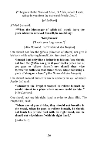 176
(“I begin with the Name of Allah, O Allah, indeed I seek
refuge in you from the male and female Jinn.”)
[al-Bukhari]
A'ishah () said:
“When the Messenger of Allah () would leave the
place where he relieved himself, he would say:
‘Ghufraanak’
(‘I seek your forgiveness.’) 
[Abu Dawood, at-Tirmidhi & ibn Maajah]
One should not face the Qiblah (direction of Mecca) nor give it
his back while relieving himself. Abu Hurairah () said:
“Indeed I am only like a father is to his son. You should
not face the Qiblah nor give it your backs (when one of
you goes to relieve himself) nor should they wipe
themselves with less than three rocks, while not using a
piece of dung or a bone” [Abu Dawood & ibn Maajah]
One should conceal himself when he answers the call of nature.
Jaabir () said:
“Whenever the Prophet wanted to relieve himself he
would retreat to a place where no one could see him.”
[Abu Dawood]
One should not use his right hand in order to clean filth. The
Prophet () said:
“When one of you drinks, they should not breathe in
the vessel, when he goes to relieve himself, he should
not touch his private part with his right hand, and he
should not wipe himself with his right hand.”
[al-Bukhari]
 