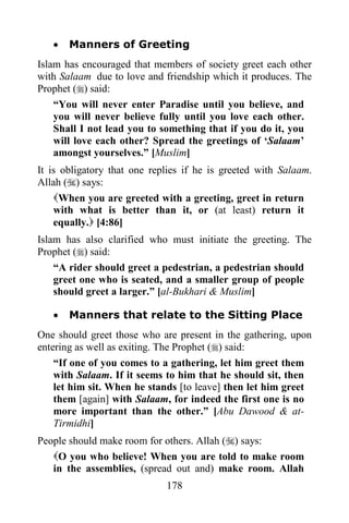 178
· Manners of Greeting
Islam has encouraged that members of society greet each other
with Salaam due to love and friendship which it produces. The
Prophet () said:
“You will never enter Paradise until you believe, and
you will never believe fully until you love each other.
Shall I not lead you to something that if you do it, you
will love each other? Spread the greetings of ‘Salaam’
amongst yourselves.” [Muslim]
It is obligatory that one replies if he is greeted with Salaam.
Allah () says:
When you are greeted with a greeting, greet in return
with what is better than it, or (at least) return it
equally. [4:86]
Islam has also clarified who must initiate the greeting. The
Prophet () said:
“A rider should greet a pedestrian, a pedestrian should
greet one who is seated, and a smaller group of people
should greet a larger.” [al-Bukhari & Muslim]
· Manners that relate to the Sitting Place
One should greet those who are present in the gathering, upon
entering as well as exiting. The Prophet () said:
“If one of you comes to a gathering, let him greet them
with Salaam. If it seems to him that he should sit, then
let him sit. When he stands [to leave] then let him greet
them [again] with Salaam, for indeed the first one is no
more important than the other.” [Abu Dawood & at-
Tirmidhi]
People should make room for others. Allah () says:
O you who believe! When you are told to make room
in the assemblies, (spread out and) make room. Allah
 