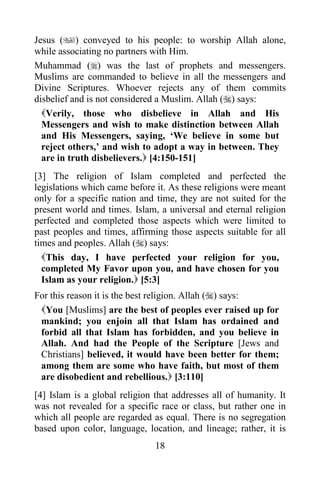 18
Jesus () conveyed to his people: to worship Allah alone,
while associating no partners with Him.
Muhammad () was the last of prophets and messengers.
Muslims are commanded to believe in all the messengers and
Divine Scriptures. Whoever rejects any of them commits
disbelief and is not considered a Muslim. Allah () says:
Verily, those who disbelieve in Allah and His
Messengers and wish to make distinction between Allah
and His Messengers, saying, ‘We believe in some but
reject others,’ and wish to adopt a way in between. They
are in truth disbelievers. [4:150-151]
[3] The religion of Islam completed and perfected the
legislations which came before it. As these religions were meant
only for a specific nation and time, they are not suited for the
present world and times. Islam, a universal and eternal religion
perfected and completed those aspects which were limited to
past peoples and times, affirming those aspects suitable for all
times and peoples. Allah () says:
This day, I have perfected your religion for you,
completed My Favor upon you, and have chosen for you
Islam as your religion. [5:3]
For this reason it is the best religion. Allah () says:
You [Muslims] are the best of peoples ever raised up for
mankind; you enjoin all that Islam has ordained and
forbid all that Islam has forbidden, and you believe in
Allah. And had the People of the Scripture [Jews and
Christians] believed, it would have been better for them;
among them are some who have faith, but most of them
are disobedient and rebellious. [3:110]
[4] Islam is a global religion that addresses all of humanity. It
was not revealed for a specific race or class, but rather one in
which all people are regarded as equal. There is no segregation
based upon color, language, location, and lineage; rather, it is
 