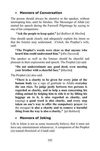 182
· Manners of Conversation
The person should always be attentive to the speaker, without
interrupting him, until he finishes. The Messenger of Allah ()
started his speech during the Farewell Pilgrimage by saying to
one of his companions:
“Ask the people to keep quiet.” [al-Bukhari & Muslim]
One should speak clearly and adequately explain his intent so
that the listener may understand. ‘A'ishah, the Prophet’s wife,
said:
“The Prophet’s words were clear so that anyone who
heard him could understand him.” [Abu Dawood]
The speaker as well as the listener should be cheerful and
pleasant in their expressions and speech. The Prophet () said:
“Do not underestimate any good deed, even meeting
your brother with a cheerful face.” [Muslim]
The Prophet () also said:
“There is a charity to be given for every joint of the
human body (as a sign of gratitude to Allah) everyday
the sun rises. To judge justly between two persons is
regarded as charity, and to help a man concerning his
riding animal by helping him to ride it or by lifting his
luggage on to it, is also regarded as charity, and
(saying) a good word is also charity, and every step
taken on one’s way to offer the compulsory prayer (in
the mosque) is also a charity and to remove a harmful
thing from the way is also a charity.” [al-Bukhari]
· Manners of Joking
Life in Islam is not as some incorrectly believe; that it must not
have any entertainment whatsoever. A companion of the Prophet
() named Handalah al-Usaidi said:
 