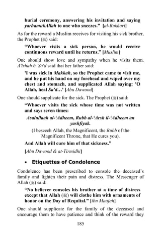 185
burial ceremony, answering his invitation and saying
yarhamukAllah to one who sneezes.” [al-Bukhari]
As for the reward a Muslim receives for visiting his sick brother,
the Prophet () said:
“Whoever visits a sick person, he would receive
continuous reward until he returns.” [Muslim]
One should show love and sympathy when he visits them.
A'ishah b. Sa'd said that her father said:
'I was sick in Makkah, so the Prophet came to visit me,
and he put his hand on my forehead and wiped over my
chest and stomach, and supplicated Allah saying: 'O
Allah, heal Sa'd…' [Abu Dawood]
One should supplicate for the sick. The Prophet () said:
“Whoever visits the sick whose time was not written
and says seven times:
Asalullaah al-‘Adheem, Rubb al-‘Arsh il-‘Adheem an
yashfiyak.
(I beseech Allah, the Magnificent, the Rubb of the
Magnificent Throne, that He cures you).
And Allah will cure him of that sickness.”
[Abu Dawood & at-Tirmidhi]
· Etiquettes of Condolence
Condolence has been prescribed to console the deceased’s
family and lighten their pain and distress. The Messenger of
Allah () said:
“No believer consoles his brother at a time of distress
except that Allah () will clothe him with ornaments of
honor on the Day of Requital.” [ibn Maajah]
One should supplicate for the family of the deceased and
encourage them to have patience and think of the reward they
 
