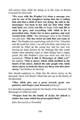 186
will receive from Allah for doing so in this time of distress.
Usaamah bin Zaid said:
“We were with the Prophet () when a message was
sent by one of his daughters saying that she is calling
him and that a child of hers was dying. He said to the
messenger: ‘Go back to her and say that what Allah
took back (the child) was His (to begin with) and His is
what he gave, and everything with Allah is for a
prescribed time. Order her to have patience and seek
reward from Allah.’ The messenger came to the Prophet
() and said: ‘She has sworn an oath that you come to
her.’ The Prophet () stood along with Sa’d bin ‘Ubaadah
and Mu‘aadh bin Jabal. I set off with them, and (when we
arrived) he lifted up the young boy and his soul was
leaving his body [known by his shaking] like (the sound
made) when (pouring water or other things) into a empty
gourd. His (the Prophet’s ()) eyes were wet, and Sa’d
exclaimed: “What is this O Messenger of Allah ()?”
He replied, “This is mercy which Allah instilled in the
hearts of his slaves. Indeed the only people who Allah
shows mercy to from his slaves are those who also show
mercy.” [al-Bukhari & Muslim]
One should supplicate to Allah that He shows mercy to the
deceased. Imam Ash-Shaafi‘i liked that one say to the family of
the deceased:
“May Allah give you a great reward, grant you
patience, and forgive your deceased [relative].”
It is desirable to prepare food for the family of the deceased. The
Messenger of Allah () said:
“Prepare food for the family of Ja’far, for indeed a
matter has come which has preoccupied them.”
[Abu Dawood & at-Tirmidhi]
 