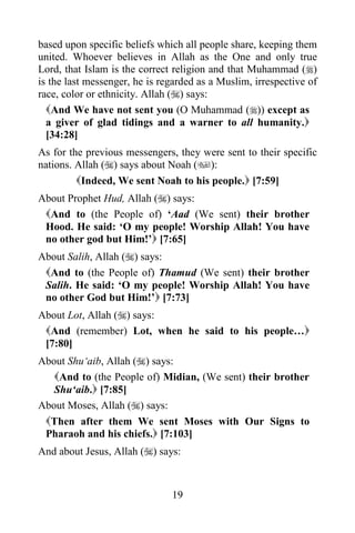 19
based upon specific beliefs which all people share, keeping them
united. Whoever believes in Allah as the One and only true
Lord, that Islam is the correct religion and that Muhammad ()
is the last messenger, he is regarded as a Muslim, irrespective of
race, color or ethnicity. Allah () says:
And We have not sent you (O Muhammad ()) except as
a giver of glad tidings and a warner to all humanity.
[34:28]
As for the previous messengers, they were sent to their specific
nations. Allah () says about Noah ():
Indeed, We sent Noah to his people. [7:59]
About Prophet Hud, Allah () says:
And to (the People of) ‘Aad (We sent) their brother
Hood. He said: ‘O my people! Worship Allah! You have
no other god but Him!’ [7:65]
About Salih, Allah () says:
And to (the People of) Thamud (We sent) their brother
Salih. He said: ‘O my people! Worship Allah! You have
no other God but Him!’ [7:73]
About Lot, Allah () says:
And (remember) Lot, when he said to his people…
[7:80]
About Shu‘aib, Allah () says:
And to (the People of) Midian, (We sent) their brother
Shu‘aib. [7:85]
About Moses, Allah () says:
Then after them We sent Moses with Our Signs to
Pharaoh and his chiefs. [7:103]
And about Jesus, Allah () says:
 