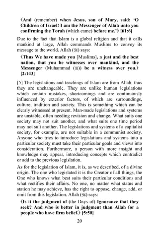 20
And (remember) when Jesus, son of Mary, said: ‘O
Children of Israel! I am the Messenger of Allah unto you
confirming the Torah (which came) before me.’ [61:6]
Due to the fact that Islam is a global religion and that it calls
mankind at large, Allah commands Muslims to convey its
message to the world. Allah () says:
Thus We have made you [Muslims], a just and the best
nation, that you be witnesses over mankind, and the
Messenger (Muhammad ()) be a witness over you.
[2:143]
[5] The legislations and teachings of Islam are from Allah; thus
they are unchangeable. They are unlike human legislations
which contain mistakes, shortcomings and are continuously
influenced by exterior factors, of which are surroundings,
culture, tradition and society. This is something which can be
clearly witnessed at present. Man-made legislations and systems
are unstable, often needing revision and change. What suits one
society may not suit another, and what suits one time period
may not suit another. The legislations and systems of a capitalist
society, for example, are not suitable in a communist society.
Anyone who tries to introduce legislations and systems into a
particular society must take their particular goals and views into
consideration. Furthermore, a person with more insight and
knowledge may appear, introducing concepts which contradict
or add to the previous legislation.
As for the legislation of Islam, it is, as we described, of a divine
origin. The one who legislated it is the Creator of all things, the
One who knows what best suits their particular conditions and
what rectifies their affairs. No one, no matter what status and
station he may achieve, has the right to oppose, change, add, or
omit from this legislation. Allah () says:
Is it the judgment of (the Days of) Ignorance that they
seek? And who is better in judgment than Allah for a
people who have firm belief. [5:50]
 