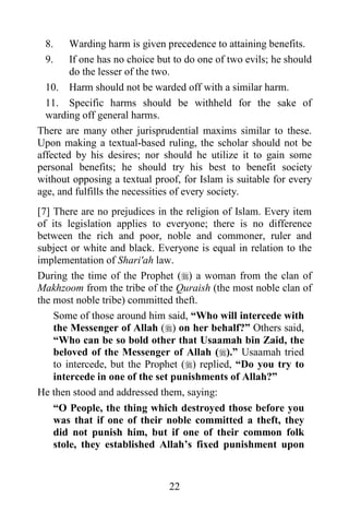 22
8. Warding harm is given precedence to attaining benefits.
9. If one has no choice but to do one of two evils; he should
do the lesser of the two.
10. Harm should not be warded off with a similar harm.
11. Specific harms should be withheld for the sake of
warding off general harms.
There are many other jurisprudential maxims similar to these.
Upon making a textual-based ruling, the scholar should not be
affected by his desires; nor should he utilize it to gain some
personal benefits; he should try his best to benefit society
without opposing a textual proof, for Islam is suitable for every
age, and fulfills the necessities of every society.
[7] There are no prejudices in the religion of Islam. Every item
of its legislation applies to everyone; there is no difference
between the rich and poor, noble and commoner, ruler and
subject or white and black. Everyone is equal in relation to the
implementation of Shari'ah law.
During the time of the Prophet () a woman from the clan of
Makhzoom from the tribe of the Quraish (the most noble clan of
the most noble tribe) committed theft.
Some of those around him said, “Who will intercede with
the Messenger of Allah () on her behalf?” Others said,
“Who can be so bold other that Usaamah bin Zaid, the
beloved of the Messenger of Allah ().” Usaamah tried
to intercede, but the Prophet () replied, “Do you try to
intercede in one of the set punishments of Allah?”
He then stood and addressed them, saying:
“O People, the thing which destroyed those before you
was that if one of their noble committed a theft, they
did not punish him, but if one of their common folk
stole, they established Allah’s fixed punishment upon
 