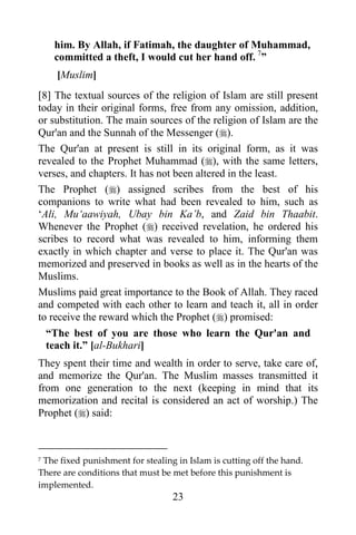 23
him. By Allah, if Fatimah, the daughter of Muhammad,
committed a theft, I would cut her hand off. 7
”
[Muslim]
[8] The textual sources of the religion of Islam are still present
today in their original forms, free from any omission, addition,
or substitution. The main sources of the religion of Islam are the
Qur'an and the Sunnah of the Messenger ().
The Qur'an at present is still in its original form, as it was
revealed to the Prophet Muhammad (), with the same letters,
verses, and chapters. It has not been altered in the least.
The Prophet () assigned scribes from the best of his
companions to write what had been revealed to him, such as
‘Ali, Mu‘aawiyah, Ubay bin Ka’b, and Zaid bin Thaabit.
Whenever the Prophet () received revelation, he ordered his
scribes to record what was revealed to him, informing them
exactly in which chapter and verse to place it. The Qur'an was
memorized and preserved in books as well as in the hearts of the
Muslims.
Muslims paid great importance to the Book of Allah. They raced
and competed with each other to learn and teach it, all in order
to receive the reward which the Prophet () promised:
“The best of you are those who learn the Qur'an and
teach it.” [al-Bukhari]
They spent their time and wealth in order to serve, take care of,
and memorize the Qur'an. The Muslim masses transmitted it
from one generation to the next (keeping in mind that its
memorization and recital is considered an act of worship.) The
Prophet () said:
7 The fixed punishment for stealing in Islam is cutting off the hand.
There are conditions that must be met before this punishment is
implemented.
 