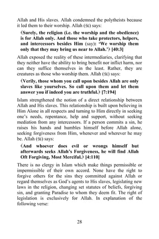 28
Allah and His slaves. Allah condemned the polytheists because
it led them to their worship. Allah () says:
Surely, the religion (i.e. the worship and the obedience)
is for Allah only. And those who take protectors, helpers,
and intercessors besides Him (say): ‘We worship them
only that they may bring us near to Allah.’ [40:3]
Allah exposed the reality of these intermediaries, clarifying that
they neither have the ability to bring benefit nor inflict harm, nor
can they suffice themselves in the least. Rather, they are
creatures as those who worship them. Allah () says:
Verily, those whom you call upon besides Allah are only
slaves like yourselves. So call upon them and let them
answer you if indeed you are truthful. [7:194]
Islam strengthened the notion of a direct relationship between
Allah and His slaves. This relationship is built upon believing in
Him Alone in all respects and turning to Him directly in seeking
one’s needs, repentance, help and support, without seeking
mediation from any intercessors. If a person commits a sin, he
raises his hands and humbles himself before Allah alone,
seeking forgiveness from Him, whenever and wherever he may
be. Allah () says:
And whoever does evil or wrongs himself but
afterwards seeks Allah’s Forgiveness, he will find Allah
Oft Forgiving, Most Merciful. [4:110]
There is no clergy in Islam which make things permissible or
impermissible of their own accord. None have the right to
forgive others for the sins they committed against Allah or
regard themselves as God’s agents to His slaves, legislating new
laws in the religion, changing set statutes of beliefs, forgiving
sin, and granting Paradise to whom they deem fit. The right of
legislation is exclusively for Allah. In explanation of the
following verse:
 