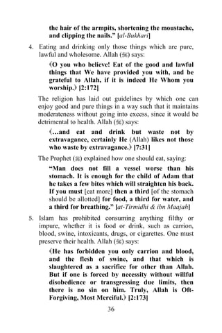 36
the hair of the armpits, shortening the moustache,
and clipping the nails.” [al-Bukhari]
4. Eating and drinking only those things which are pure,
lawful and wholesome. Allah () says:
O you who believe! Eat of the good and lawful
things that We have provided you with, and be
grateful to Allah, if it is indeed He Whom you
worship. [2:172]
The religion has laid out guidelines by which one can
enjoy good and pure things in a way such that it maintains
moderateness without going into excess, since it would be
detrimental to health. Allah () says:
…and eat and drink but waste not by
extravagance, certainly He (Allah) likes not those
who waste by extravagance. [7:31]
The Prophet () explained how one should eat, saying:
“Man does not fill a vessel worse than his
stomach. It is enough for the child of Adam that
he takes a few bites which will straighten his back.
If you must [eat more] then a third [of the stomach
should be allotted] for food, a third for water, and
a third for breathing.” [at-Tirmidhi & ibn Maajah]
5. Islam has prohibited consuming anything filthy or
impure, whether it is food or drink, such as carrion,
blood, swine, intoxicants, drugs, or cigarettes. One must
preserve their health. Allah () says:
He has forbidden you only carrion and blood,
and the flesh of swine, and that which is
slaughtered as a sacrifice for other than Allah.
But if one is forced by necessity without willful
disobedience or transgressing due limits, then
there is no sin on him. Truly, Allah is Oft-
Forgiving, Most Merciful. [2:173]
 