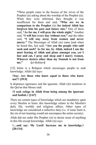 38
“Three people came to the houses of the wives of the
Prophet () asking about the worship of the Prophet ().
When they were informed, they thought it was
insufficient for them and said, “Who are we in
comparison to the Prophet () for indeed Allah has
forgiven him his past and future sins.” One of them
said, “As for me, I will pray the whole night.” Another
said, “I will fast every day without rest,” and the other
said, “I will stay away from women and never
marry.” The Messenger of Allah () came [and when
he heard this, he] said, “Are you the people who said
such and such? As for me, by Allah, indeed I am the
most fearing of Allah and pious amongst you, yet I
fast and eat, I pray and sleep and I marry women.
Whoever desires other than my Sunnah is not from
me.” [al-Bukhari]
[12] Islam is a Religion which encourages people to seek
knowledge. Allah () says:
Say: Are those who know equal to those who know
not? [39:9]
It dispraises ignorance and the ignorant. Allah () mentions in
the Qur'an that Moses said:
I seek refuge in Allah from being among the ignorant
and foolish. [2:67]
There are certain types of knowledge which are mandatory upon
every Muslim to learn; this knowledge relates to the Muslim's
daily life, worldly and religious affairs. Other types of
knowledge are considered a collective duty (i.e. if some learn it,
the sin of not learning would not encompass the entire society).
Allah did not order His Prophet () to desire more of anything
in this life except knowledge. Allah () says:
…and say: My Lord! Increase me in knowledge.
[20:114]
 