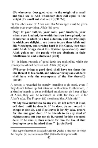 42
So whosoever does good equal to the weight of a small
ant shall see it. And whosoever does evil equal to the
weight of a small ant shall see it. [99:7-8]
D) The obedience of Allah and His Messenger must be given
priority over everything. Allah () says:
Say: If your fathers, your sons, your brothers, your
wives, your kindred, the wealth that you have gained, the
commerce in which you fear a decline, and the dwellings
in which you delight… are dearer to you than Allah and
His Messenger, and striving hard in His Cause, then wait
until Allah brings about His Decision (punishment). And
Allah guides not the people who are obstinate in their
rebelliousness and sinfulness. [9:24]
[14] In Islam, rewards of good deeds are multiplied, while the
recompense of evil deeds is not. Allah () says:
Whoever brings a good deed shall have ten times the
like thereof to his credit, and whoever brings an evil deed
shall have only the recompense of the like thereof.
[6:160]
A person is rewarded for merely intending to do good, even if
they do not follow up that intention with action. Furthermore, if
a Muslim intends to do an evil deed but does not do it out of fear
of Allah, they will be rewarded as well, for they left it for
Allah’s sake. The Prophet () mentioned that Allah said13
:
“If My slave intends to do any evil, do not record it as an
evil deed until he does it. If he does, do not record it
except as one sin, and if he leaves it for My sake, record
for him one good deed. If he intends to do any deed of
righteousness but does not do it, record for him one good
deed. If he does it, then record for him the like of that
deed up to seven hundred times.” [al-Bukhari]
13 This type of narration is called Hadeeth Qudsi: a Hadeeth in which
the Prophet () narrates from Allah () in the first person (I).
 