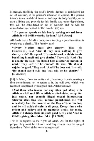 43
Moreover, fulfilling the soul’s lawful desires is considered an
act of worship, if the person’s intention is correct. If a person
intends to eat and drink in order to keep his body healthy, or to
earn a living and provide for his family and other dependants,
this will be considered an act of worship and he will be
rewarded on account of it. The Prophet () said:
“If a person spends on his family seeking reward from
Allah, it will be like charity for him.” [al-Bukhari]
All deeds that a Muslim does, even keeping a good intention, is
considered a charity. The Prophet said:
“'Every Muslim must give charity.' They (his
Companions) said: ‘And if they have nothing to give
charity with?’ He replied: ‘He should work with his hands
benefiting himself and give charity.’ They said: ‘And if he
is unable’ He said: ‘He should help a suffering person in
need.’ They said: ‘If he cannot’. He said: ’He should
enjoin the good.’ They said: ‘And if he does not.’ He said:
‘He should avoid evil, and that will be his charity.’ ”
[al-Bukhari]
[15] In Islam, if one commits a sin, then truly repents, making a
firm commitment not to return to it, the evil deed which was
recorded is replaced with a good one. Allah () says:
And those who invoke not any other god along with
Allah, nor kill such life as Allah has forbidden, except for
just cause, nor commit illegal sexual intercourse;
whoever does this shall receive punishment. He will
repeatedly face the torment on the Day of Resurrection,
and he will abide therein in disgrace. Except those who
repent and believe and do righteous deeds, for those,
Allah will change their sins into good deeds, and Allah is
Oft-Forgiving, Most Merciful. [25:68-70]
This is in regards to the rights of Allah. As for the rights of
people, they must be returned and forgiveness must be sought
from them if their rights were transgressed.
 