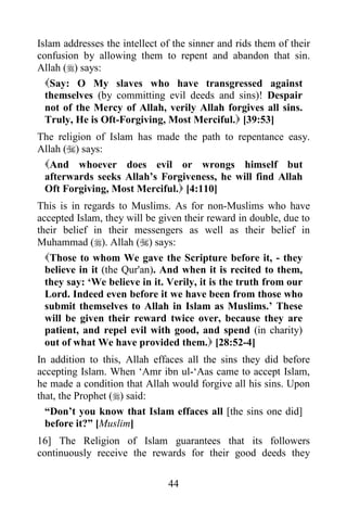 44
Islam addresses the intellect of the sinner and rids them of their
confusion by allowing them to repent and abandon that sin.
Allah () says:
Say: O My slaves who have transgressed against
themselves (by committing evil deeds and sins)! Despair
not of the Mercy of Allah, verily Allah forgives all sins.
Truly, He is Oft-Forgiving, Most Merciful. [39:53]
The religion of Islam has made the path to repentance easy.
Allah () says:
And whoever does evil or wrongs himself but
afterwards seeks Allah’s Forgiveness, he will find Allah
Oft Forgiving, Most Merciful. [4:110]
This is in regards to Muslims. As for non-Muslims who have
accepted Islam, they will be given their reward in double, due to
their belief in their messengers as well as their belief in
Muhammad (). Allah () says:
Those to whom We gave the Scripture before it, - they
believe in it (the Qur'an). And when it is recited to them,
they say: ‘We believe in it. Verily, it is the truth from our
Lord. Indeed even before it we have been from those who
submit themselves to Allah in Islam as Muslims.’ These
will be given their reward twice over, because they are
patient, and repel evil with good, and spend (in charity)
out of what We have provided them. [28:52-4]
In addition to this, Allah effaces all the sins they did before
accepting Islam. When ‘Amr ibn ul-‘Aas came to accept Islam,
he made a condition that Allah would forgive all his sins. Upon
that, the Prophet () said:
“Don’t you know that Islam effaces all [the sins one did]
before it?” [Muslim]
16] The Religion of Islam guarantees that its followers
continuously receive the rewards for their good deeds they
 