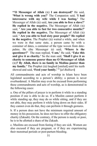 51
“'O Messenger of Allah () I am destroyed!' He said,
'What is wrong with you?' The Companion said, 'I had
intercourse with my wife while I was fasting.' The
Messenger of Allah () said, Are you able to free a slave?'
He replied in the negative. The Messenger of Allah ()
said, ' Are you able to fast for two consecutive months?'
He replied in the negative. The Messenger of Allah ()
said, ' Are you able to feed sixty poor people?' He replied
in the negative. The Prophet () waited a while, and when
we were in that same state, a person came by with a
container of dates, a container of the type woven from date-
palms. He (the Messenger ) said, ‘Where is the
questioner?’ The man replied, ‘I am.’ He said, ‘Take this
and give it as charity.’ So the man said, ‘Shall I give it as
charity to someone poorer than me O Messenger of Allah
()? By Allah, there is no family in Medina poorer than
my family.’ The Prophet () laughed [smiled] until his teeth
showed and said, ‘Feed your family.’ ” [al-Bukhari]
All commandments and acts of worship in Islam have been
legislated according to a person’s ability; a person is never
overburdened. A Muslim may even be excused from performing
these commandments and acts of worship, as is demonstrated in
the following cases:
a. One of the pillars of prayer is to perform it while in a standing
position if one is able to do so. If a Muslim cannot perform it
while standing up, they may do so while sitting, and if they are
not able, they may perform it while lying down on their sides. If
they cannot even do that, they can perform it through gestures.
b. If a person does not have the minimum required amount of
money in his possession, he does not have to offer the obligatory
charity (Zakaah). On the contrary, if the person is needy or poor,
he is to be allotted a share of the Zakaah.
c. Muslims are excused from fasting if they are sick. Women are
also excused if they are pregnant, or if they are experiencing
their menstrual periods or post-partum bleeding.
 