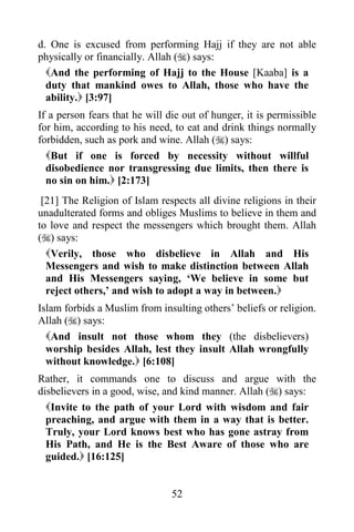 52
d. One is excused from performing Hajj if they are not able
physically or financially. Allah () says:
And the performing of Hajj to the House [Kaaba] is a
duty that mankind owes to Allah, those who have the
ability. [3:97]
If a person fears that he will die out of hunger, it is permissible
for him, according to his need, to eat and drink things normally
forbidden, such as pork and wine. Allah () says:
But if one is forced by necessity without willful
disobedience nor transgressing due limits, then there is
no sin on him. [2:173]
[21] The Religion of Islam respects all divine religions in their
unadulterated forms and obliges Muslims to believe in them and
to love and respect the messengers which brought them. Allah
() says:
Verily, those who disbelieve in Allah and His
Messengers and wish to make distinction between Allah
and His Messengers saying, ‘We believe in some but
reject others,’ and wish to adopt a way in between.
Islam forbids a Muslim from insulting others’ beliefs or religion.
Allah () says:
And insult not those whom they (the disbelievers)
worship besides Allah, lest they insult Allah wrongfully
without knowledge. [6:108]
Rather, it commands one to discuss and argue with the
disbelievers in a good, wise, and kind manner. Allah () says:
Invite to the path of your Lord with wisdom and fair
preaching, and argue with them in a way that is better.
Truly, your Lord knows best who has gone astray from
His Path, and He is the Best Aware of those who are
guided. [16:125]
 