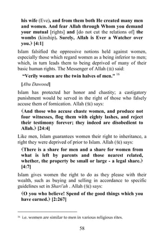58
his wife (Eve), and from them both He created many men
and women. And fear Allah through Whom you demand
your mutual [rights] and [do not cut the relations of] the
wombs (kinship). Surely, Allah is Ever a Watcher over
you. [4:1]
Islam falsified the oppressive notions held against women,
especially those which regard women as a being inferior to men;
which, in turn leads them to being deprived of many of their
basic human rights. The Messenger of Allah () said:
“Verily women are the twin halves of men." 16
[Abu Dawood]
Islam has protected her honor and chastity; a castigatory
punishment would be served in the right of those who falsely
accuse them of fornication. Allah () says:
And those who accuse chaste women, and produce not
four witnesses, flog them with eighty lashes, and reject
their testimony forever; they indeed are disobedient to
Allah. [24:4]
Like men, Islam guarantees women their right to inheritance, a
right they were deprived of prior to Islam. Allah () says:
There is a share for men and a share for women from
what is left by parents and those nearest related,
whether, the property be small or large - a legal share.
[4:7]
Islam gives women the right to do as they please with their
wealth, such as buying and selling in accordance to specific
guidelines set in Shari'ah . Allah () says:
O you who believe! Spend of the good things which you
have earned. [2:267]
16 i.e. women are similar to men in various religious rites.
 