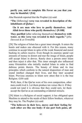 61
purify you, and to complete His Favor on you that you
may be thankful. [5:6]
Abu Hurairah reported that the Prophet () said:
“The [following] verse was revealed in description of the
inhabitants of Qubaa´:
In it are men who love to purify themselves. And
Allah loves those who purify themselves. [9:108]
They purified [after relieving themselves] themselves with
water, so this verse was revealed in their regards.” [Abu
Dawood & at-Tirmidhi]
[28] The religion of Islam has a great inner strength. It enters the
hearts and makes one obsessed with it. For this reason, many
continue to accept Islam in spite of the weak financial and moral
backing its callers receive. Even though its enemies spend vast
amounts of money to distort and mar the image of Islam, people
still accept Islam in droves. Rarely does a person enter Islam
and then reject it after that. This inner strength also influenced
some Orientalists who initially studied Islam in order to find
dubious points therein. The beauty of Islam and its true
principles which conform to the natural disposition of man and
sound intellect changed their lives, and they later accepted
Islam. Previous enemies to Islam now attest that it is the true
Religion. Gibb said:
Well, then, if the Qur'an were of his own composition, other
men could rival it. Let them produce ten verses like it. If they
could not (and it is obvious that they could not), let them
accept the Qur'an as an outstanding evidential miracle.
[29] Islam is a Religion of social support; it has obligated upon
Muslims to attend to the needs of their fellow brothers, wherever
they may be. The Prophet () said:
“The believers in their love, mercy and their feeling for
each other are like one body: if one part feels pains, all
 