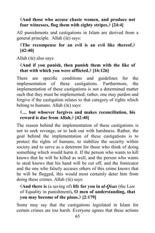 65
And those who accuse chaste women, and produce not
four witnesses, flog them with eighty stripes. [24:4]
All punishments and castigations in Islam are derived from a
general principle. Allah () says:
The recompense for an evil is an evil like thereof.
[42:40]
Allah () also says:
And if you punish, then punish them with the like of
that with which you were afflicted. [16:126]
There are specific conditions and guidelines for the
implementation of these castigations. Furthermore, the
implementation of these castigations is not a determined matter
such that they must be implemented; rather, one may pardon and
forgive if the castigation relates to that category of rights which
belong to humans. Allah () says:
… but whoever forgives and makes reconciliation, his
reward is due from Allah. [42:40]
The reason behind the implementation of these castigations is
not to seek revenge, or to lash out with harshness. Rather, the
goal behind the implementation of these castigations is to
protect the rights of humans, to stabilize the security within
society and to serve as a deterrent for those who think of doing
something which would harm it. If the person who wants to kill
knows that he will be killed as well, and the person who wants
to steal knows that his hand will be cut off, and the fornicator
and the one who falsely accuses others of this crime knows that
he will be flogged, this would most certainly deter him from
doing these crimes. Allah () says:
And there is (a saving of) life for you in al-Qisas (the Law
of Equality in punishment), O men of understanding, that
you may become of the pious. [2:179]
Some may say that the castigations legislated in Islam for
certain crimes are too harsh. Everyone agrees that these actions
 
