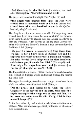 75
And those [angels] who distribute [provisions, rain, and
other blessings] by [Allah’s] Command. [51:4]
The angels were created from light. The Prophet () said:
“The angels were created from light, the Jinn were
created from a smokeless flame of fire, and Adam was
created from what was described to you (in the Qur'an:
black dry clay).” [Muslim]
The Angels are from the unseen world. Although they were
created from light, they cannot be seen. Allah () has however
given them the ability to change their appearance in order to be
seen and witnessed. Allah informs us that the angel Gabriel ()
came to Mary in the form of a human, a fact also mentioned in
the Bible. Allah () says:
She placed a screen [to screen herself] from them; then
We sent to her a Spirit from us (Gabriel ) and he
appeared before her in the form of a man in all respects.
She said: ‘Verily! I seek refuge with the Most Beneficent
(Allah) from you, if you do fear Allah.’ (The Angel) said:
‘I am only a Messenger from your Lord, [to announce] to
you the gift of a righteous son.’ [19:17]
The Prophet () saw Gabriel () in the true form Allah created
him. He had six hundred wings, and he had blocked the horizon
due to his size.
The angels have wings; some have two wings, others have three,
while others have more than that. Allah () says:
All the praises and thanks be to Allah, the [only]
Originator of the heavens and the earth, Who made the
angels messengers with wings, two or three and four. He
increases in creation what He wills. Verily, Allah is Able
to do all things. [35:1]
As for their other physical attributes, Allah has not informed us
of them. Allah has however, specifically informed us of some of
their task and roles.
 
