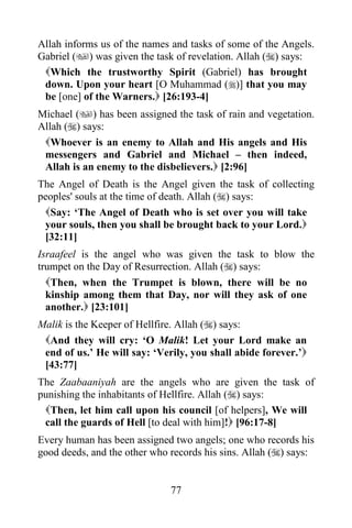 77
Allah informs us of the names and tasks of some of the Angels.
Gabriel () was given the task of revelation. Allah () says:
Which the trustworthy Spirit (Gabriel) has brought
down. Upon your heart [O Muhammad ()] that you may
be [one] of the Warners. [26:193-4]
Michael () has been assigned the task of rain and vegetation.
Allah () says:
Whoever is an enemy to Allah and His angels and His
messengers and Gabriel and Michael – then indeed,
Allah is an enemy to the disbelievers. [2:96]
The Angel of Death is the Angel given the task of collecting
peoples' souls at the time of death. Allah () says:
Say: ‘The Angel of Death who is set over you will take
your souls, then you shall be brought back to your Lord.
[32:11]
Israafeel is the angel who was given the task to blow the
trumpet on the Day of Resurrection. Allah () says:
Then, when the Trumpet is blown, there will be no
kinship among them that Day, nor will they ask of one
another. [23:101]
Malik is the Keeper of Hellfire. Allah () says:
And they will cry: ‘O Malik! Let your Lord make an
end of us.’ He will say: ‘Verily, you shall abide forever.’
[43:77]
The Zaabaaniyah are the angels who are given the task of
punishing the inhabitants of Hellfire. Allah () says:
Then, let him call upon his council [of helpers], We will
call the guards of Hell [to deal with him]! [96:17-8]
Every human has been assigned two angels; one who records his
good deeds, and the other who records his sins. Allah () says:
 