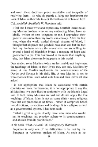 9
and over, these doctrines prove unsuitable and incapable of
resolving them… so why do people at large not implement the
laws of Islam in their life to seek the betterment of human life?
C.E. Abdullah Archibald W. Hamilton said:
I feel that I must write and express my heartfelt thanks to all
my Muslim brothers who, on my embracing Islam, have so
kindly written or sent telegrams to me. I appreciate their
good wishes more than my words can convey. After the last
war, when the world waded through streams of blood, I
thought that all peace and goodwill was at an end but the fact
that my brethren across the seven seas are so willing to
extend a hand of friendship brings a message of hope and
good cheer to me. This has proved to me more than anything
else, that Islam alone can bring peace to this world.
Dear reader, some Muslims today are lost and do not implement
the teachings of Islam in their lives; they are only Muslims by
name. A true Muslim implements the commandments of the
Qur’an and Sunnah in his daily life. A true Muslim is not he
who chooses from Islam what suits him and then leaves all else
aside!
It is not appropriate that Islam be associated with certain
countries or races. Furthermore, it is not appropriate to say that
all Muslims live their lives in conformity with the Islamic Legal
law. In fact, many Muslims are lost and do not apply the true
teachings of Islam. Islam is not as some think - mere religious
rites that are practiced at set times - rather, it comprises belief,
law, devotions, transactions and dealings. It is a religion as well
as a governmental system. It has been said:
‘What a great religion, if only there were men who would
put its teachings into practice, adhere to its commandments
and abstain from its prohibitions.’
In his book ‘What is Islam?’ W. Montgomery Watt said:
Prejudice is only one of the difficulties to be met by the
European or American student of Islam. As soon as he
 